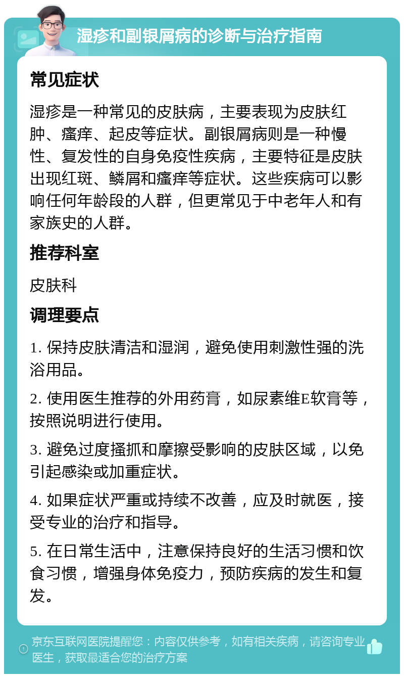 湿疹和副银屑病的诊断与治疗指南 常见症状 湿疹是一种常见的皮肤病，主要表现为皮肤红肿、瘙痒、起皮等症状。副银屑病则是一种慢性、复发性的自身免疫性疾病，主要特征是皮肤出现红斑、鳞屑和瘙痒等症状。这些疾病可以影响任何年龄段的人群，但更常见于中老年人和有家族史的人群。 推荐科室 皮肤科 调理要点 1. 保持皮肤清洁和湿润，避免使用刺激性强的洗浴用品。 2. 使用医生推荐的外用药膏，如尿素维E软膏等，按照说明进行使用。 3. 避免过度搔抓和摩擦受影响的皮肤区域，以免引起感染或加重症状。 4. 如果症状严重或持续不改善，应及时就医，接受专业的治疗和指导。 5. 在日常生活中，注意保持良好的生活习惯和饮食习惯，增强身体免疫力，预防疾病的发生和复发。