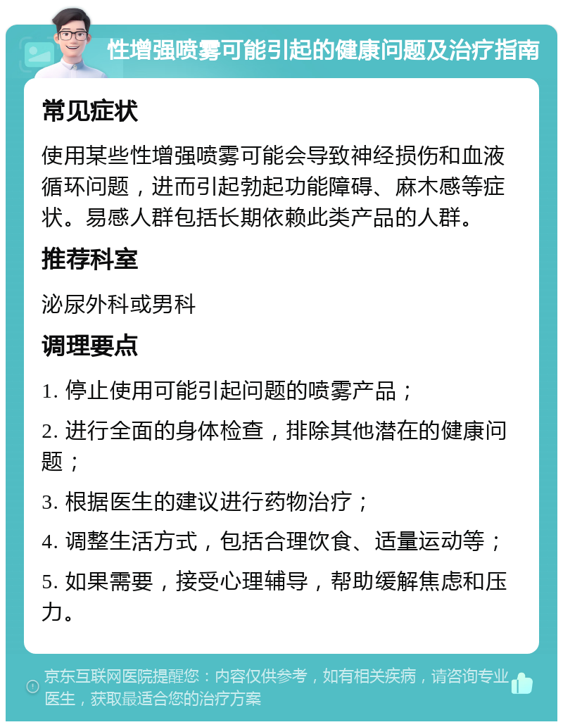 性增强喷雾可能引起的健康问题及治疗指南 常见症状 使用某些性增强喷雾可能会导致神经损伤和血液循环问题，进而引起勃起功能障碍、麻木感等症状。易感人群包括长期依赖此类产品的人群。 推荐科室 泌尿外科或男科 调理要点 1. 停止使用可能引起问题的喷雾产品； 2. 进行全面的身体检查，排除其他潜在的健康问题； 3. 根据医生的建议进行药物治疗； 4. 调整生活方式，包括合理饮食、适量运动等； 5. 如果需要，接受心理辅导，帮助缓解焦虑和压力。