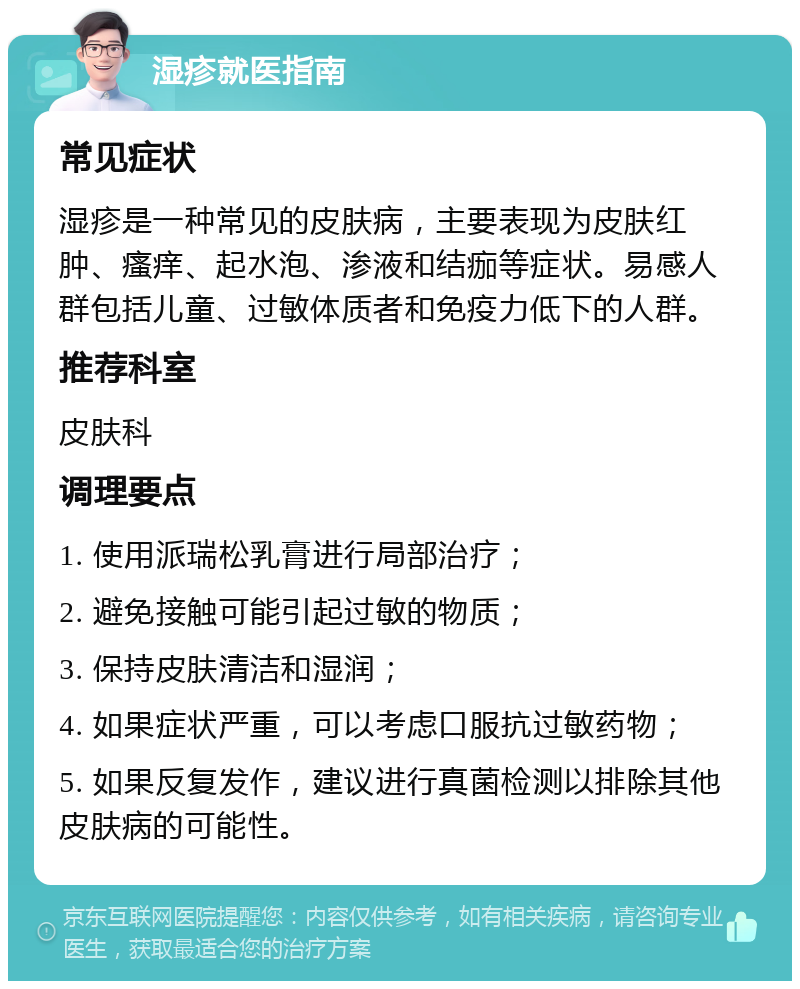 湿疹就医指南 常见症状 湿疹是一种常见的皮肤病，主要表现为皮肤红肿、瘙痒、起水泡、渗液和结痂等症状。易感人群包括儿童、过敏体质者和免疫力低下的人群。 推荐科室 皮肤科 调理要点 1. 使用派瑞松乳膏进行局部治疗； 2. 避免接触可能引起过敏的物质； 3. 保持皮肤清洁和湿润； 4. 如果症状严重，可以考虑口服抗过敏药物； 5. 如果反复发作，建议进行真菌检测以排除其他皮肤病的可能性。