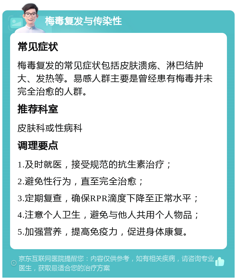 梅毒复发与传染性 常见症状 梅毒复发的常见症状包括皮肤溃疡、淋巴结肿大、发热等。易感人群主要是曾经患有梅毒并未完全治愈的人群。 推荐科室 皮肤科或性病科 调理要点 1.及时就医，接受规范的抗生素治疗； 2.避免性行为，直至完全治愈； 3.定期复查，确保RPR滴度下降至正常水平； 4.注意个人卫生，避免与他人共用个人物品； 5.加强营养，提高免疫力，促进身体康复。