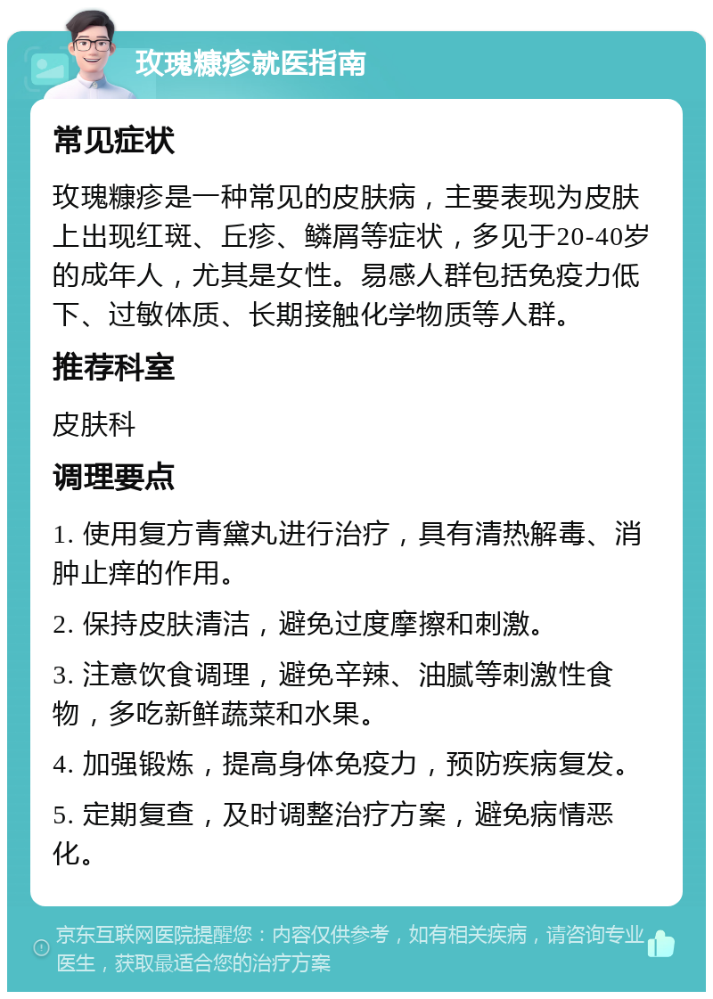 玫瑰糠疹就医指南 常见症状 玫瑰糠疹是一种常见的皮肤病，主要表现为皮肤上出现红斑、丘疹、鳞屑等症状，多见于20-40岁的成年人，尤其是女性。易感人群包括免疫力低下、过敏体质、长期接触化学物质等人群。 推荐科室 皮肤科 调理要点 1. 使用复方青黛丸进行治疗，具有清热解毒、消肿止痒的作用。 2. 保持皮肤清洁，避免过度摩擦和刺激。 3. 注意饮食调理，避免辛辣、油腻等刺激性食物，多吃新鲜蔬菜和水果。 4. 加强锻炼，提高身体免疫力，预防疾病复发。 5. 定期复查，及时调整治疗方案，避免病情恶化。