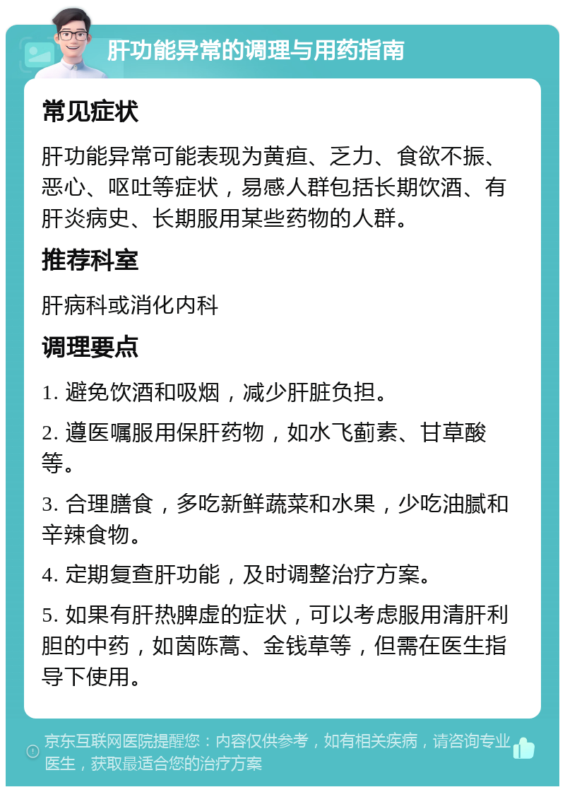 肝功能异常的调理与用药指南 常见症状 肝功能异常可能表现为黄疸、乏力、食欲不振、恶心、呕吐等症状，易感人群包括长期饮酒、有肝炎病史、长期服用某些药物的人群。 推荐科室 肝病科或消化内科 调理要点 1. 避免饮酒和吸烟，减少肝脏负担。 2. 遵医嘱服用保肝药物，如水飞蓟素、甘草酸等。 3. 合理膳食，多吃新鲜蔬菜和水果，少吃油腻和辛辣食物。 4. 定期复查肝功能，及时调整治疗方案。 5. 如果有肝热脾虚的症状，可以考虑服用清肝利胆的中药，如茵陈蒿、金钱草等，但需在医生指导下使用。