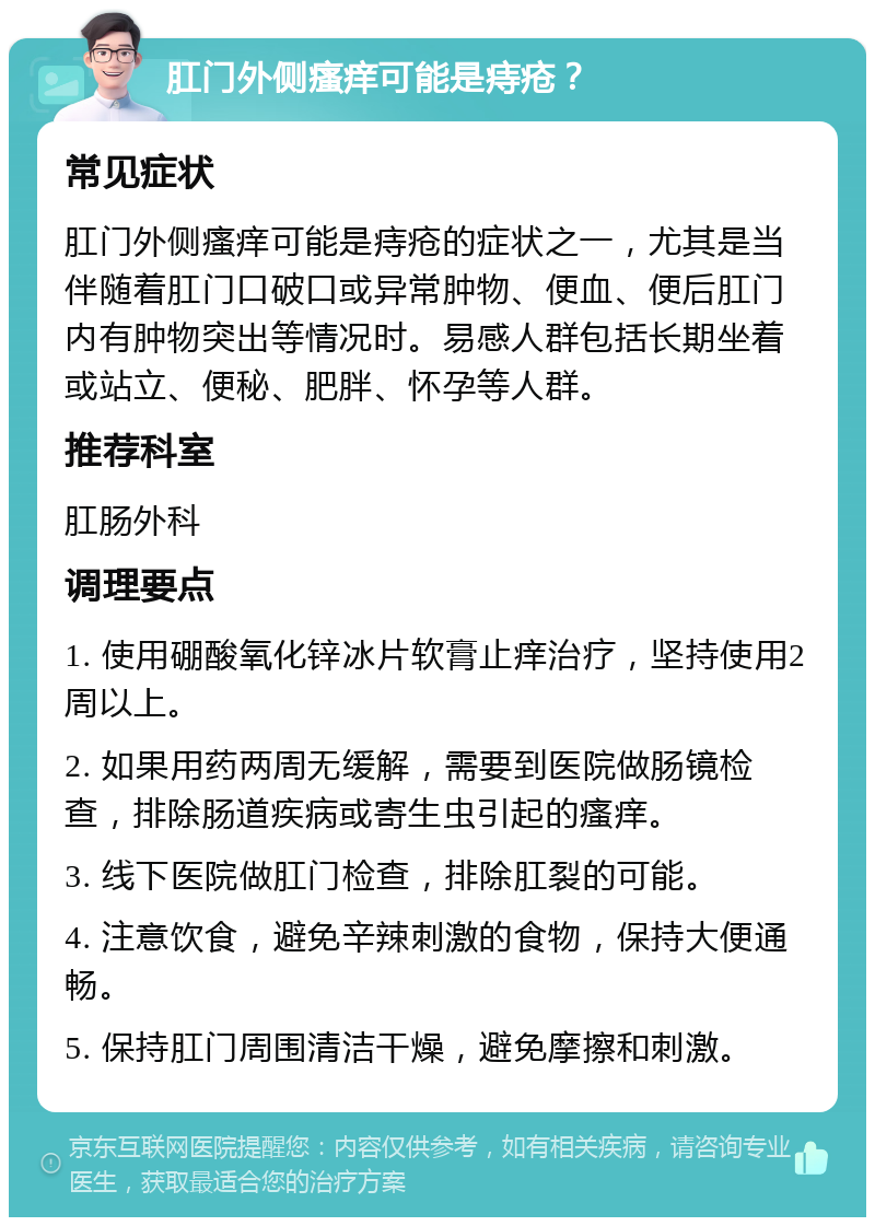 肛门外侧瘙痒可能是痔疮？ 常见症状 肛门外侧瘙痒可能是痔疮的症状之一，尤其是当伴随着肛门口破口或异常肿物、便血、便后肛门内有肿物突出等情况时。易感人群包括长期坐着或站立、便秘、肥胖、怀孕等人群。 推荐科室 肛肠外科 调理要点 1. 使用硼酸氧化锌冰片软膏止痒治疗，坚持使用2周以上。 2. 如果用药两周无缓解，需要到医院做肠镜检查，排除肠道疾病或寄生虫引起的瘙痒。 3. 线下医院做肛门检查，排除肛裂的可能。 4. 注意饮食，避免辛辣刺激的食物，保持大便通畅。 5. 保持肛门周围清洁干燥，避免摩擦和刺激。