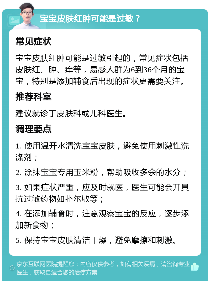 宝宝皮肤红肿可能是过敏？ 常见症状 宝宝皮肤红肿可能是过敏引起的，常见症状包括皮肤红、肿、痒等，易感人群为6到36个月的宝宝，特别是添加辅食后出现的症状更需要关注。 推荐科室 建议就诊于皮肤科或儿科医生。 调理要点 1. 使用温开水清洗宝宝皮肤，避免使用刺激性洗涤剂； 2. 涂抹宝宝专用玉米粉，帮助吸收多余的水分； 3. 如果症状严重，应及时就医，医生可能会开具抗过敏药物如扑尔敏等； 4. 在添加辅食时，注意观察宝宝的反应，逐步添加新食物； 5. 保持宝宝皮肤清洁干燥，避免摩擦和刺激。