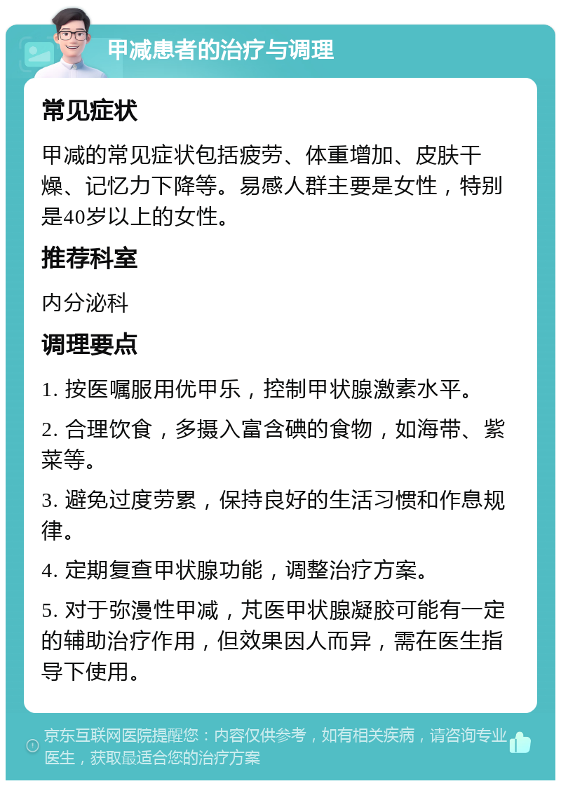 甲减患者的治疗与调理 常见症状 甲减的常见症状包括疲劳、体重增加、皮肤干燥、记忆力下降等。易感人群主要是女性，特别是40岁以上的女性。 推荐科室 内分泌科 调理要点 1. 按医嘱服用优甲乐，控制甲状腺激素水平。 2. 合理饮食，多摄入富含碘的食物，如海带、紫菜等。 3. 避免过度劳累，保持良好的生活习惯和作息规律。 4. 定期复查甲状腺功能，调整治疗方案。 5. 对于弥漫性甲减，芃医甲状腺凝胶可能有一定的辅助治疗作用，但效果因人而异，需在医生指导下使用。