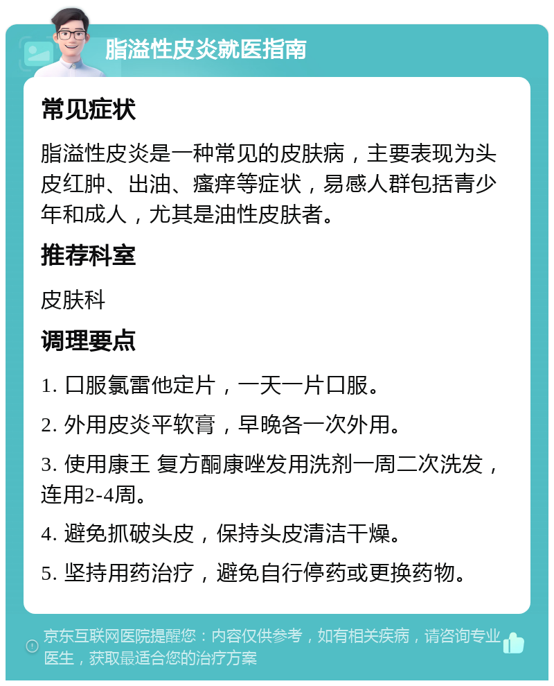 脂溢性皮炎就医指南 常见症状 脂溢性皮炎是一种常见的皮肤病，主要表现为头皮红肿、出油、瘙痒等症状，易感人群包括青少年和成人，尤其是油性皮肤者。 推荐科室 皮肤科 调理要点 1. 口服氯雷他定片，一天一片口服。 2. 外用皮炎平软膏，早晚各一次外用。 3. 使用康王 复方酮康唑发用洗剂一周二次洗发，连用2-4周。 4. 避免抓破头皮，保持头皮清洁干燥。 5. 坚持用药治疗，避免自行停药或更换药物。