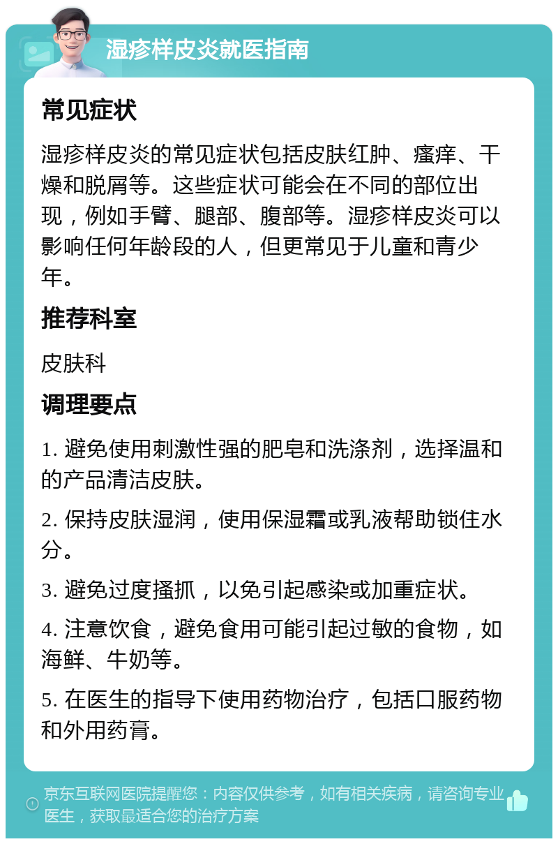 湿疹样皮炎就医指南 常见症状 湿疹样皮炎的常见症状包括皮肤红肿、瘙痒、干燥和脱屑等。这些症状可能会在不同的部位出现，例如手臂、腿部、腹部等。湿疹样皮炎可以影响任何年龄段的人，但更常见于儿童和青少年。 推荐科室 皮肤科 调理要点 1. 避免使用刺激性强的肥皂和洗涤剂，选择温和的产品清洁皮肤。 2. 保持皮肤湿润，使用保湿霜或乳液帮助锁住水分。 3. 避免过度搔抓，以免引起感染或加重症状。 4. 注意饮食，避免食用可能引起过敏的食物，如海鲜、牛奶等。 5. 在医生的指导下使用药物治疗，包括口服药物和外用药膏。