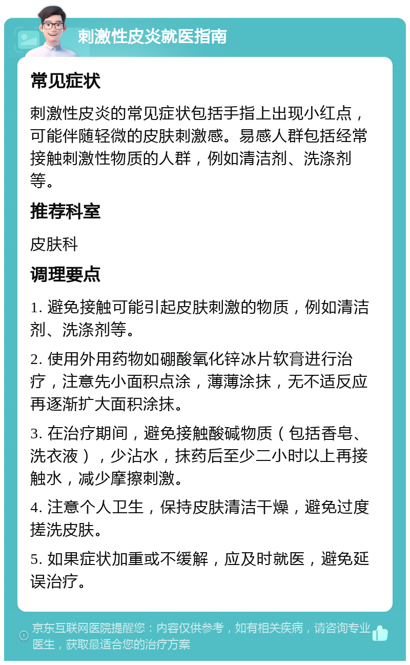 刺激性皮炎就医指南 常见症状 刺激性皮炎的常见症状包括手指上出现小红点，可能伴随轻微的皮肤刺激感。易感人群包括经常接触刺激性物质的人群，例如清洁剂、洗涤剂等。 推荐科室 皮肤科 调理要点 1. 避免接触可能引起皮肤刺激的物质，例如清洁剂、洗涤剂等。 2. 使用外用药物如硼酸氧化锌冰片软膏进行治疗，注意先小面积点涂，薄薄涂抹，无不适反应再逐渐扩大面积涂抹。 3. 在治疗期间，避免接触酸碱物质（包括香皂、洗衣液），少沾水，抹药后至少二小时以上再接触水，减少摩擦刺激。 4. 注意个人卫生，保持皮肤清洁干燥，避免过度搓洗皮肤。 5. 如果症状加重或不缓解，应及时就医，避免延误治疗。