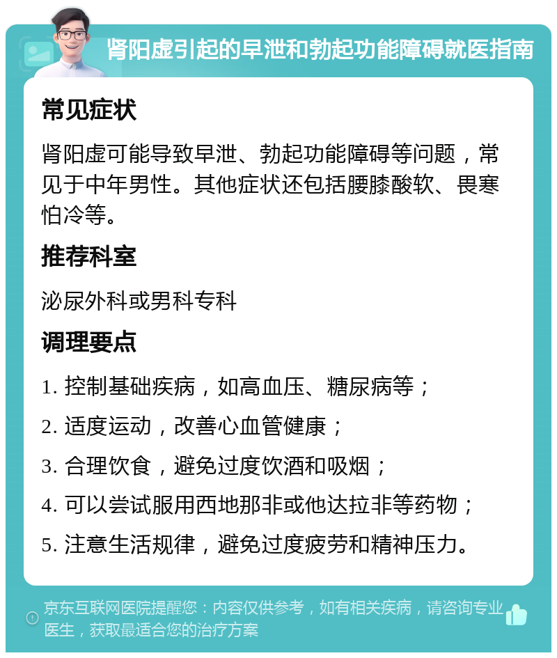 肾阳虚引起的早泄和勃起功能障碍就医指南 常见症状 肾阳虚可能导致早泄、勃起功能障碍等问题，常见于中年男性。其他症状还包括腰膝酸软、畏寒怕冷等。 推荐科室 泌尿外科或男科专科 调理要点 1. 控制基础疾病，如高血压、糖尿病等； 2. 适度运动，改善心血管健康； 3. 合理饮食，避免过度饮酒和吸烟； 4. 可以尝试服用西地那非或他达拉非等药物； 5. 注意生活规律，避免过度疲劳和精神压力。