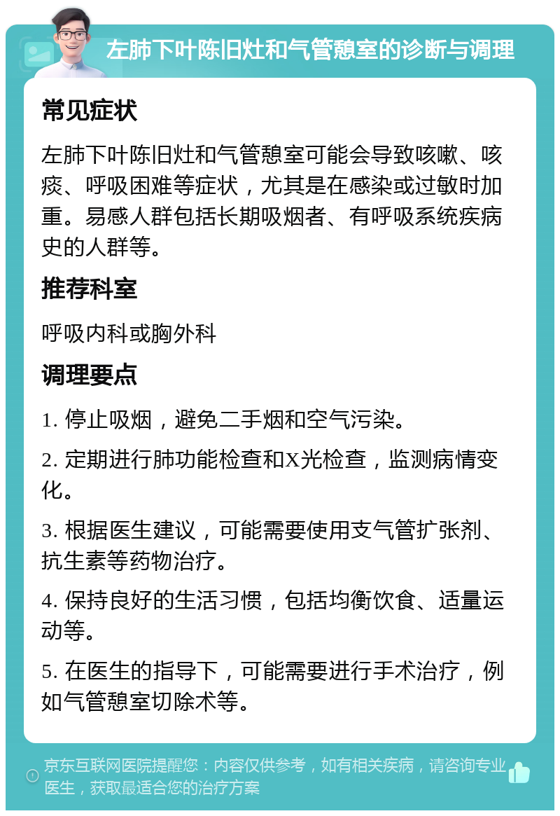 左肺下叶陈旧灶和气管憩室的诊断与调理 常见症状 左肺下叶陈旧灶和气管憩室可能会导致咳嗽、咳痰、呼吸困难等症状，尤其是在感染或过敏时加重。易感人群包括长期吸烟者、有呼吸系统疾病史的人群等。 推荐科室 呼吸内科或胸外科 调理要点 1. 停止吸烟，避免二手烟和空气污染。 2. 定期进行肺功能检查和X光检查，监测病情变化。 3. 根据医生建议，可能需要使用支气管扩张剂、抗生素等药物治疗。 4. 保持良好的生活习惯，包括均衡饮食、适量运动等。 5. 在医生的指导下，可能需要进行手术治疗，例如气管憩室切除术等。