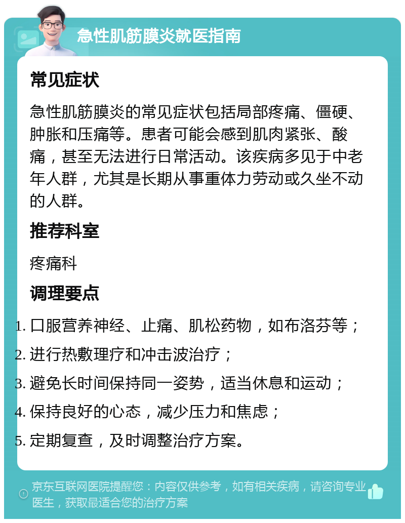 急性肌筋膜炎就医指南 常见症状 急性肌筋膜炎的常见症状包括局部疼痛、僵硬、肿胀和压痛等。患者可能会感到肌肉紧张、酸痛，甚至无法进行日常活动。该疾病多见于中老年人群，尤其是长期从事重体力劳动或久坐不动的人群。 推荐科室 疼痛科 调理要点 口服营养神经、止痛、肌松药物，如布洛芬等； 进行热敷理疗和冲击波治疗； 避免长时间保持同一姿势，适当休息和运动； 保持良好的心态，减少压力和焦虑； 定期复查，及时调整治疗方案。