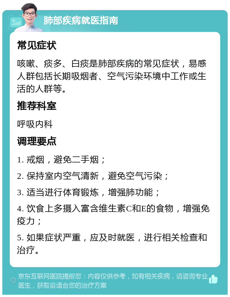 肺部疾病就医指南 常见症状 咳嗽、痰多、白痰是肺部疾病的常见症状，易感人群包括长期吸烟者、空气污染环境中工作或生活的人群等。 推荐科室 呼吸内科 调理要点 1. 戒烟，避免二手烟； 2. 保持室内空气清新，避免空气污染； 3. 适当进行体育锻炼，增强肺功能； 4. 饮食上多摄入富含维生素C和E的食物，增强免疫力； 5. 如果症状严重，应及时就医，进行相关检查和治疗。