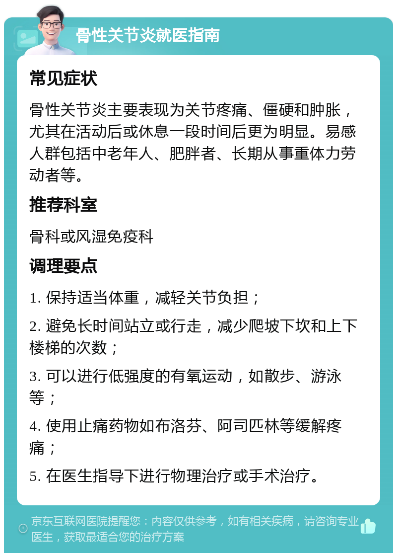 骨性关节炎就医指南 常见症状 骨性关节炎主要表现为关节疼痛、僵硬和肿胀，尤其在活动后或休息一段时间后更为明显。易感人群包括中老年人、肥胖者、长期从事重体力劳动者等。 推荐科室 骨科或风湿免疫科 调理要点 1. 保持适当体重，减轻关节负担； 2. 避免长时间站立或行走，减少爬坡下坎和上下楼梯的次数； 3. 可以进行低强度的有氧运动，如散步、游泳等； 4. 使用止痛药物如布洛芬、阿司匹林等缓解疼痛； 5. 在医生指导下进行物理治疗或手术治疗。