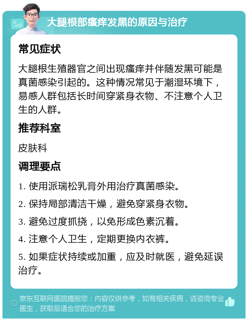 大腿根部瘙痒发黑的原因与治疗 常见症状 大腿根生殖器官之间出现瘙痒并伴随发黑可能是真菌感染引起的。这种情况常见于潮湿环境下，易感人群包括长时间穿紧身衣物、不注意个人卫生的人群。 推荐科室 皮肤科 调理要点 1. 使用派瑞松乳膏外用治疗真菌感染。 2. 保持局部清洁干燥，避免穿紧身衣物。 3. 避免过度抓挠，以免形成色素沉着。 4. 注意个人卫生，定期更换内衣裤。 5. 如果症状持续或加重，应及时就医，避免延误治疗。