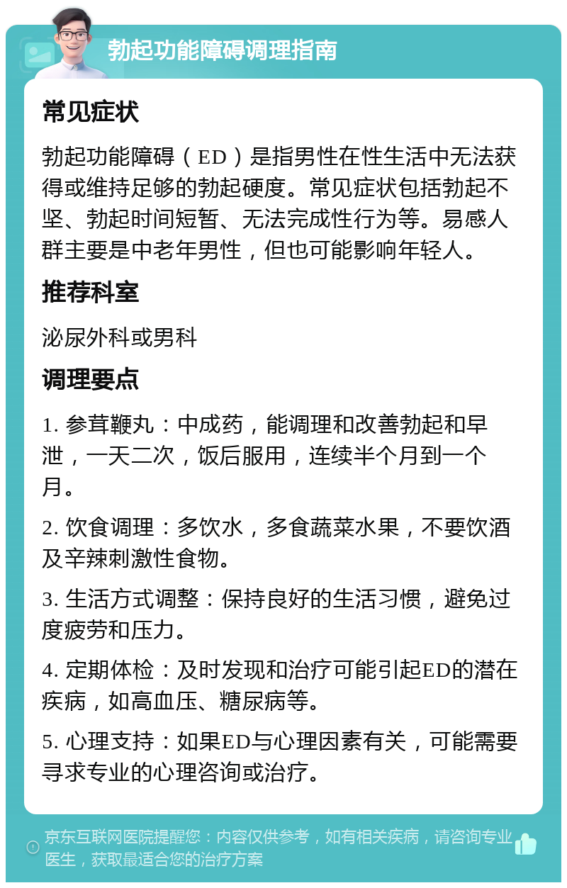 勃起功能障碍调理指南 常见症状 勃起功能障碍（ED）是指男性在性生活中无法获得或维持足够的勃起硬度。常见症状包括勃起不坚、勃起时间短暂、无法完成性行为等。易感人群主要是中老年男性，但也可能影响年轻人。 推荐科室 泌尿外科或男科 调理要点 1. 参茸鞭丸：中成药，能调理和改善勃起和早泄，一天二次，饭后服用，连续半个月到一个月。 2. 饮食调理：多饮水，多食蔬菜水果，不要饮酒及辛辣刺激性食物。 3. 生活方式调整：保持良好的生活习惯，避免过度疲劳和压力。 4. 定期体检：及时发现和治疗可能引起ED的潜在疾病，如高血压、糖尿病等。 5. 心理支持：如果ED与心理因素有关，可能需要寻求专业的心理咨询或治疗。