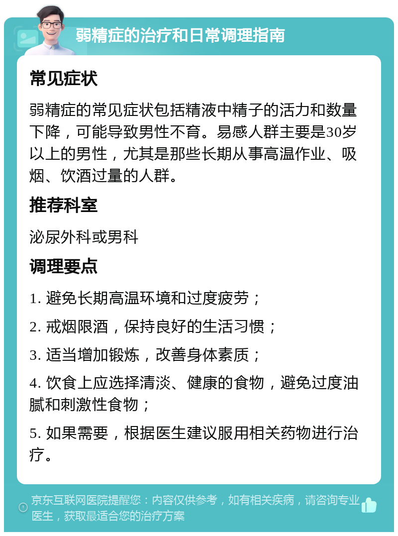 弱精症的治疗和日常调理指南 常见症状 弱精症的常见症状包括精液中精子的活力和数量下降，可能导致男性不育。易感人群主要是30岁以上的男性，尤其是那些长期从事高温作业、吸烟、饮酒过量的人群。 推荐科室 泌尿外科或男科 调理要点 1. 避免长期高温环境和过度疲劳； 2. 戒烟限酒，保持良好的生活习惯； 3. 适当增加锻炼，改善身体素质； 4. 饮食上应选择清淡、健康的食物，避免过度油腻和刺激性食物； 5. 如果需要，根据医生建议服用相关药物进行治疗。