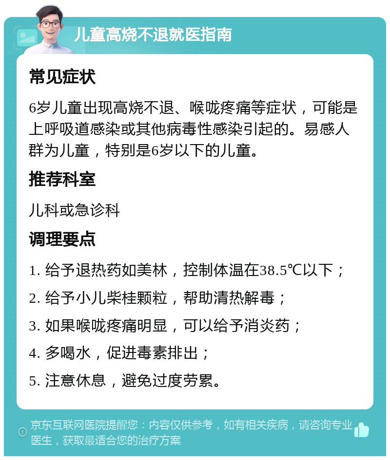 儿童高烧不退就医指南 常见症状 6岁儿童出现高烧不退、喉咙疼痛等症状，可能是上呼吸道感染或其他病毒性感染引起的。易感人群为儿童，特别是6岁以下的儿童。 推荐科室 儿科或急诊科 调理要点 1. 给予退热药如美林，控制体温在38.5℃以下； 2. 给予小儿柴桂颗粒，帮助清热解毒； 3. 如果喉咙疼痛明显，可以给予消炎药； 4. 多喝水，促进毒素排出； 5. 注意休息，避免过度劳累。