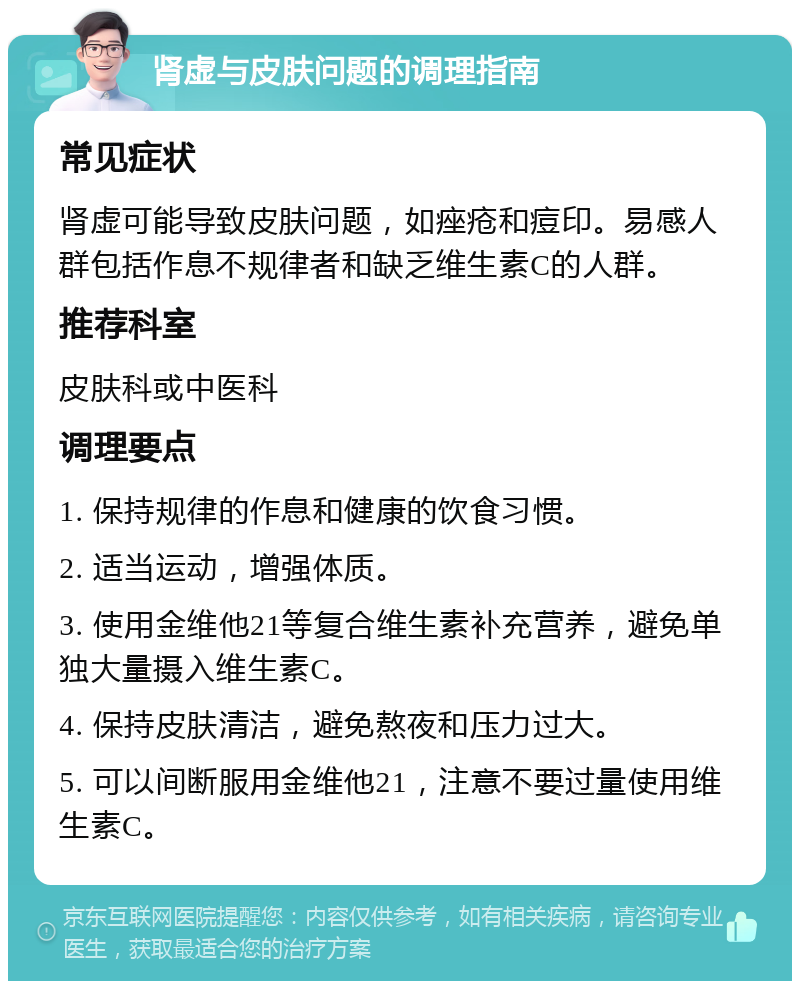 肾虚与皮肤问题的调理指南 常见症状 肾虚可能导致皮肤问题，如痤疮和痘印。易感人群包括作息不规律者和缺乏维生素C的人群。 推荐科室 皮肤科或中医科 调理要点 1. 保持规律的作息和健康的饮食习惯。 2. 适当运动，增强体质。 3. 使用金维他21等复合维生素补充营养，避免单独大量摄入维生素C。 4. 保持皮肤清洁，避免熬夜和压力过大。 5. 可以间断服用金维他21，注意不要过量使用维生素C。