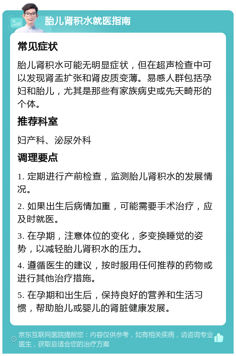 胎儿肾积水就医指南 常见症状 胎儿肾积水可能无明显症状，但在超声检查中可以发现肾盂扩张和肾皮质变薄。易感人群包括孕妇和胎儿，尤其是那些有家族病史或先天畸形的个体。 推荐科室 妇产科、泌尿外科 调理要点 1. 定期进行产前检查，监测胎儿肾积水的发展情况。 2. 如果出生后病情加重，可能需要手术治疗，应及时就医。 3. 在孕期，注意体位的变化，多变换睡觉的姿势，以减轻胎儿肾积水的压力。 4. 遵循医生的建议，按时服用任何推荐的药物或进行其他治疗措施。 5. 在孕期和出生后，保持良好的营养和生活习惯，帮助胎儿或婴儿的肾脏健康发展。