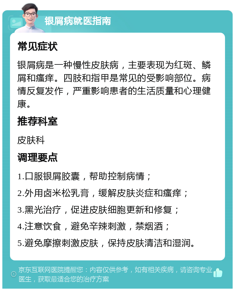 银屑病就医指南 常见症状 银屑病是一种慢性皮肤病，主要表现为红斑、鳞屑和瘙痒。四肢和指甲是常见的受影响部位。病情反复发作，严重影响患者的生活质量和心理健康。 推荐科室 皮肤科 调理要点 1.口服银屑胶囊，帮助控制病情； 2.外用卤米松乳膏，缓解皮肤炎症和瘙痒； 3.黑光治疗，促进皮肤细胞更新和修复； 4.注意饮食，避免辛辣刺激，禁烟酒； 5.避免摩擦刺激皮肤，保持皮肤清洁和湿润。