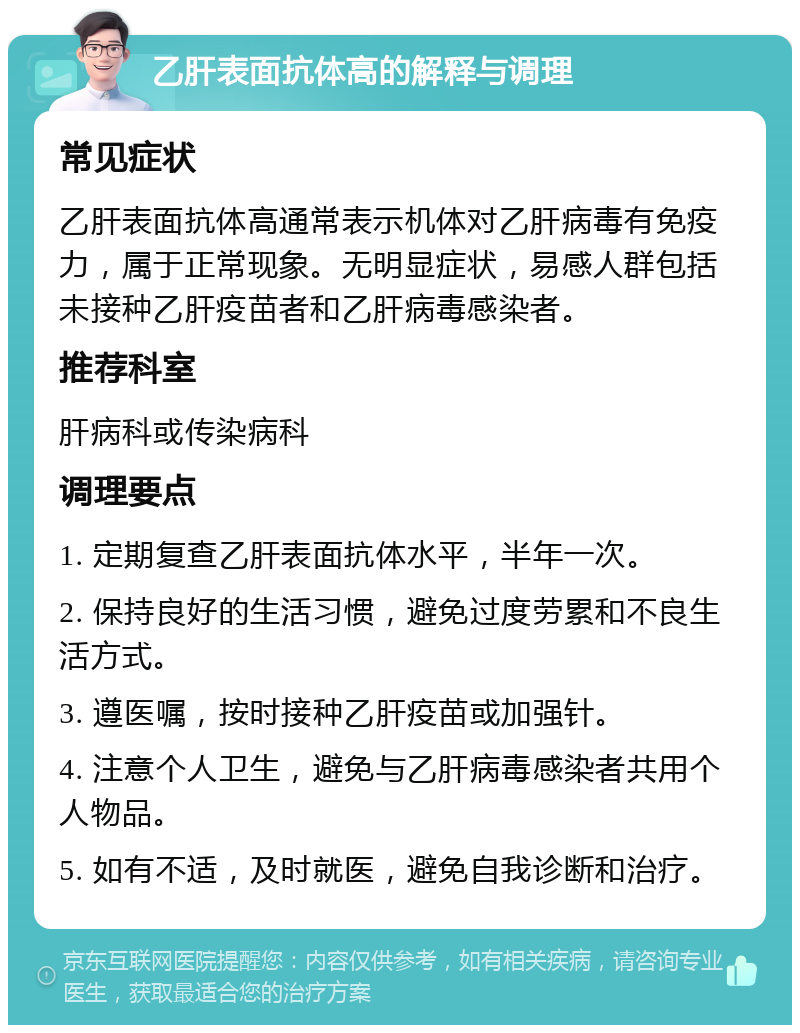 乙肝表面抗体高的解释与调理 常见症状 乙肝表面抗体高通常表示机体对乙肝病毒有免疫力，属于正常现象。无明显症状，易感人群包括未接种乙肝疫苗者和乙肝病毒感染者。 推荐科室 肝病科或传染病科 调理要点 1. 定期复查乙肝表面抗体水平，半年一次。 2. 保持良好的生活习惯，避免过度劳累和不良生活方式。 3. 遵医嘱，按时接种乙肝疫苗或加强针。 4. 注意个人卫生，避免与乙肝病毒感染者共用个人物品。 5. 如有不适，及时就医，避免自我诊断和治疗。