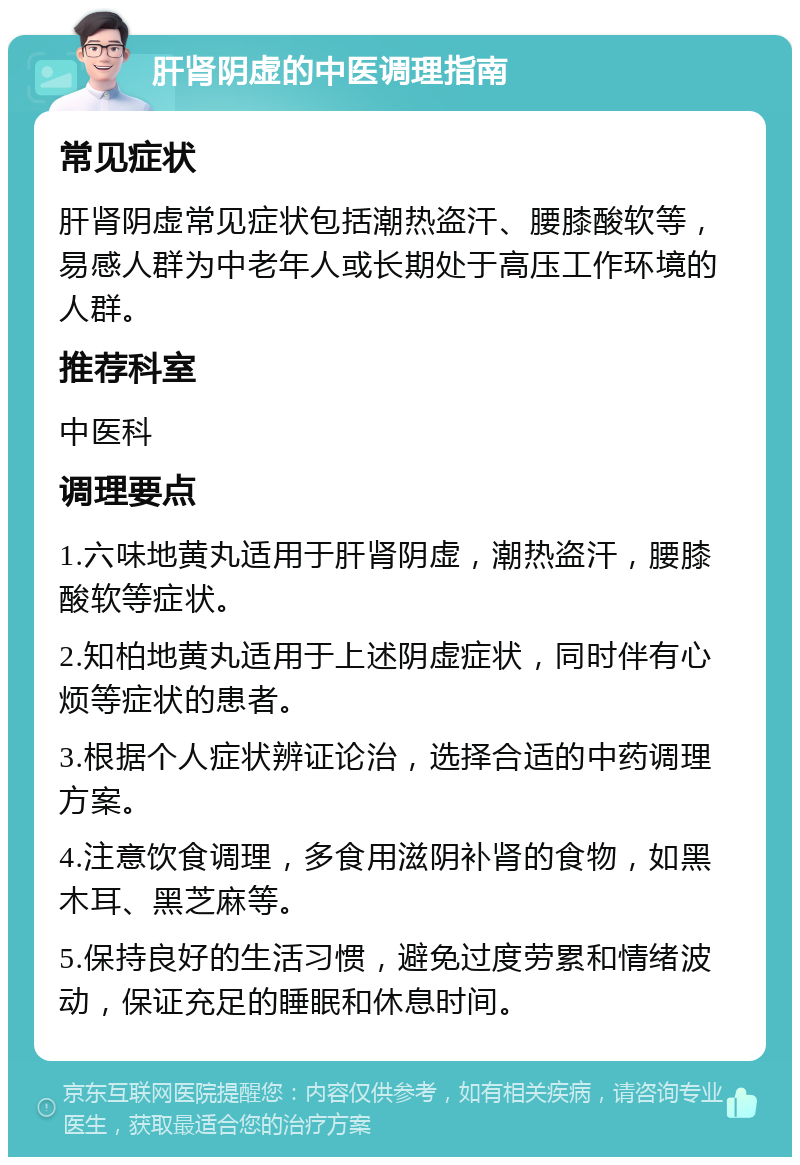 肝肾阴虚的中医调理指南 常见症状 肝肾阴虚常见症状包括潮热盗汗、腰膝酸软等，易感人群为中老年人或长期处于高压工作环境的人群。 推荐科室 中医科 调理要点 1.六味地黄丸适用于肝肾阴虚，潮热盗汗，腰膝酸软等症状。 2.知柏地黄丸适用于上述阴虚症状，同时伴有心烦等症状的患者。 3.根据个人症状辨证论治，选择合适的中药调理方案。 4.注意饮食调理，多食用滋阴补肾的食物，如黑木耳、黑芝麻等。 5.保持良好的生活习惯，避免过度劳累和情绪波动，保证充足的睡眠和休息时间。