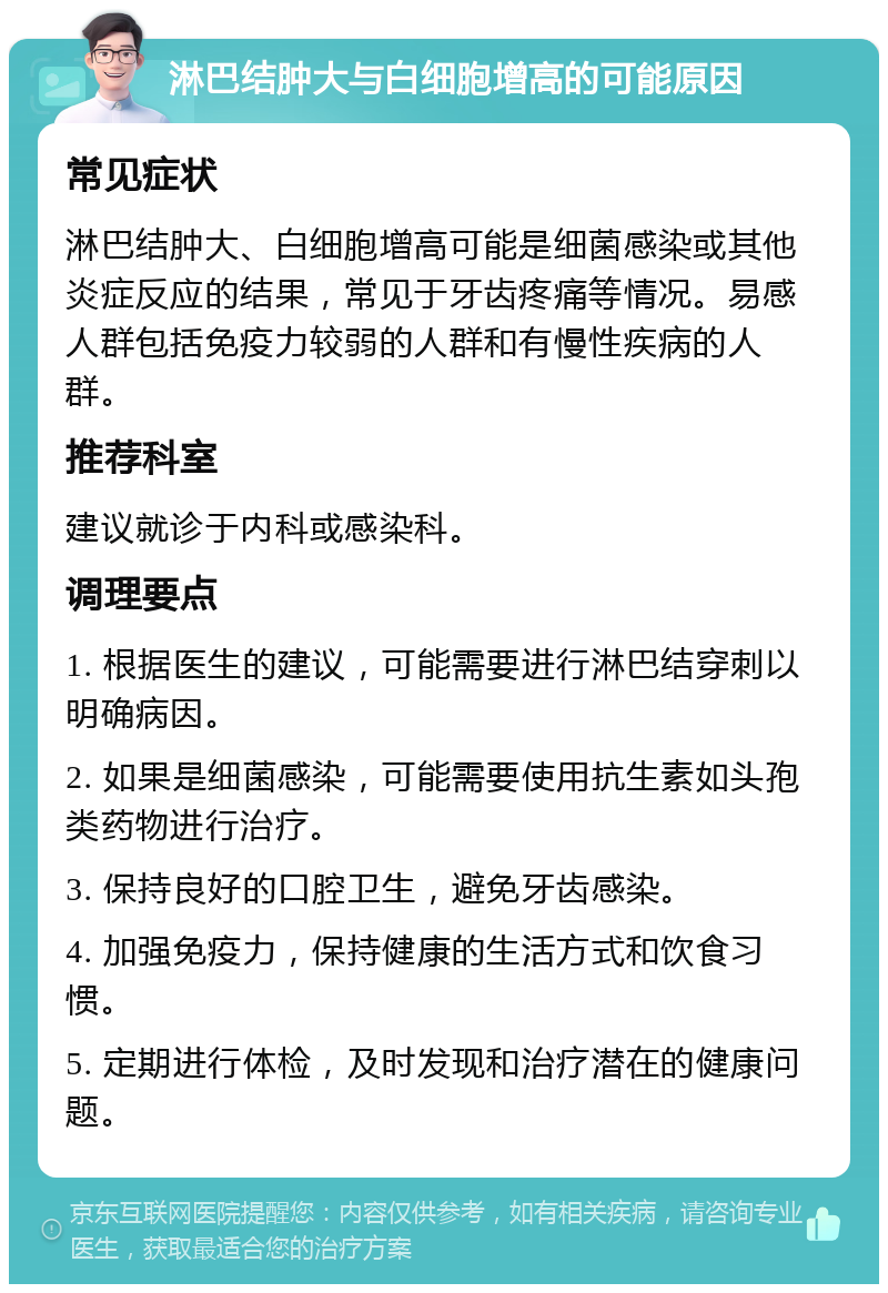 淋巴结肿大与白细胞增高的可能原因 常见症状 淋巴结肿大、白细胞增高可能是细菌感染或其他炎症反应的结果，常见于牙齿疼痛等情况。易感人群包括免疫力较弱的人群和有慢性疾病的人群。 推荐科室 建议就诊于内科或感染科。 调理要点 1. 根据医生的建议，可能需要进行淋巴结穿刺以明确病因。 2. 如果是细菌感染，可能需要使用抗生素如头孢类药物进行治疗。 3. 保持良好的口腔卫生，避免牙齿感染。 4. 加强免疫力，保持健康的生活方式和饮食习惯。 5. 定期进行体检，及时发现和治疗潜在的健康问题。