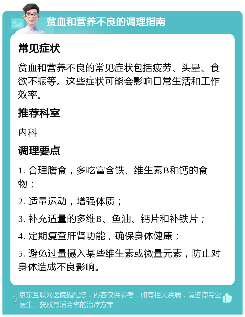 贫血和营养不良的调理指南 常见症状 贫血和营养不良的常见症状包括疲劳、头晕、食欲不振等。这些症状可能会影响日常生活和工作效率。 推荐科室 内科 调理要点 1. 合理膳食，多吃富含铁、维生素B和钙的食物； 2. 适量运动，增强体质； 3. 补充适量的多维B、鱼油、钙片和补铁片； 4. 定期复查肝肾功能，确保身体健康； 5. 避免过量摄入某些维生素或微量元素，防止对身体造成不良影响。