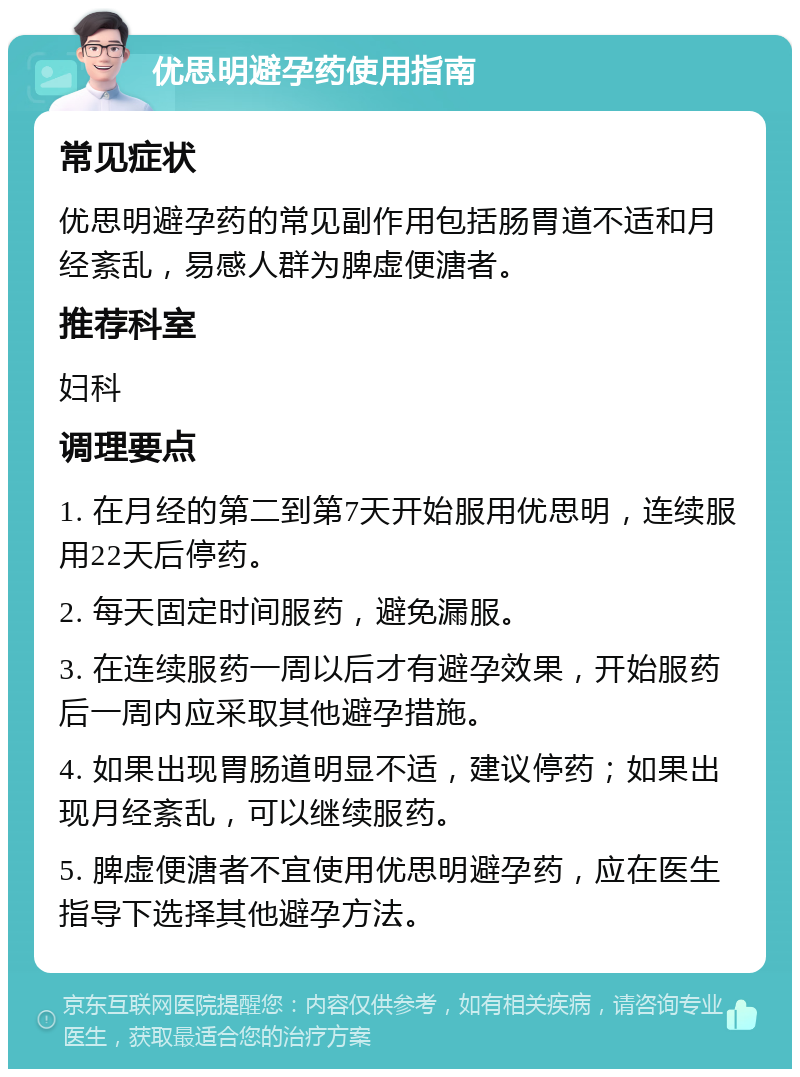 优思明避孕药使用指南 常见症状 优思明避孕药的常见副作用包括肠胃道不适和月经紊乱，易感人群为脾虚便溏者。 推荐科室 妇科 调理要点 1. 在月经的第二到第7天开始服用优思明，连续服用22天后停药。 2. 每天固定时间服药，避免漏服。 3. 在连续服药一周以后才有避孕效果，开始服药后一周内应采取其他避孕措施。 4. 如果出现胃肠道明显不适，建议停药；如果出现月经紊乱，可以继续服药。 5. 脾虚便溏者不宜使用优思明避孕药，应在医生指导下选择其他避孕方法。