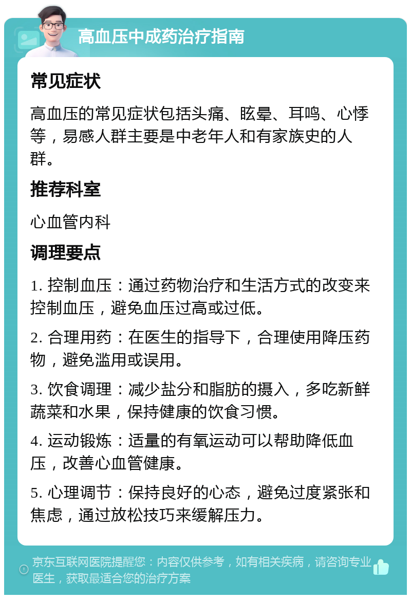 高血压中成药治疗指南 常见症状 高血压的常见症状包括头痛、眩晕、耳鸣、心悸等，易感人群主要是中老年人和有家族史的人群。 推荐科室 心血管内科 调理要点 1. 控制血压：通过药物治疗和生活方式的改变来控制血压，避免血压过高或过低。 2. 合理用药：在医生的指导下，合理使用降压药物，避免滥用或误用。 3. 饮食调理：减少盐分和脂肪的摄入，多吃新鲜蔬菜和水果，保持健康的饮食习惯。 4. 运动锻炼：适量的有氧运动可以帮助降低血压，改善心血管健康。 5. 心理调节：保持良好的心态，避免过度紧张和焦虑，通过放松技巧来缓解压力。