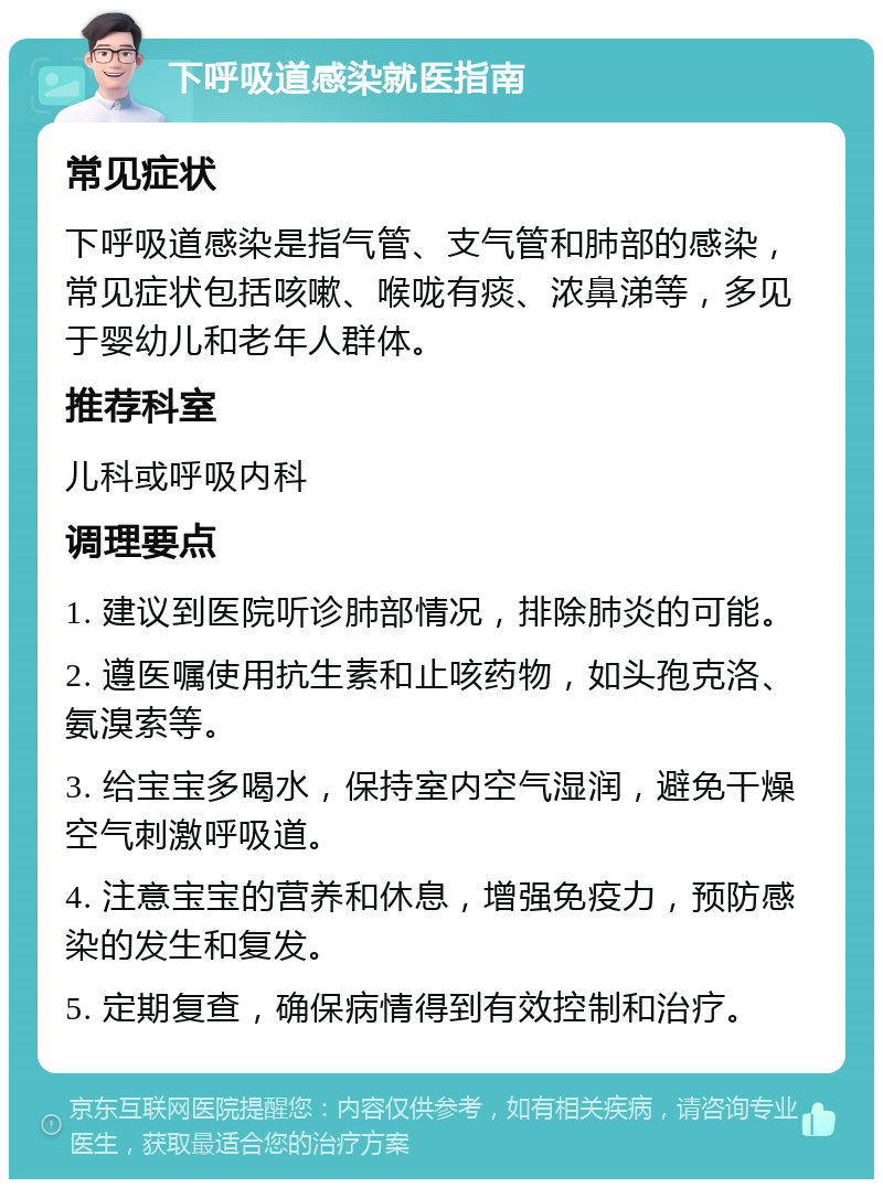 下呼吸道感染就医指南 常见症状 下呼吸道感染是指气管、支气管和肺部的感染，常见症状包括咳嗽、喉咙有痰、浓鼻涕等，多见于婴幼儿和老年人群体。 推荐科室 儿科或呼吸内科 调理要点 1. 建议到医院听诊肺部情况，排除肺炎的可能。 2. 遵医嘱使用抗生素和止咳药物，如头孢克洛、氨溴索等。 3. 给宝宝多喝水，保持室内空气湿润，避免干燥空气刺激呼吸道。 4. 注意宝宝的营养和休息，增强免疫力，预防感染的发生和复发。 5. 定期复查，确保病情得到有效控制和治疗。