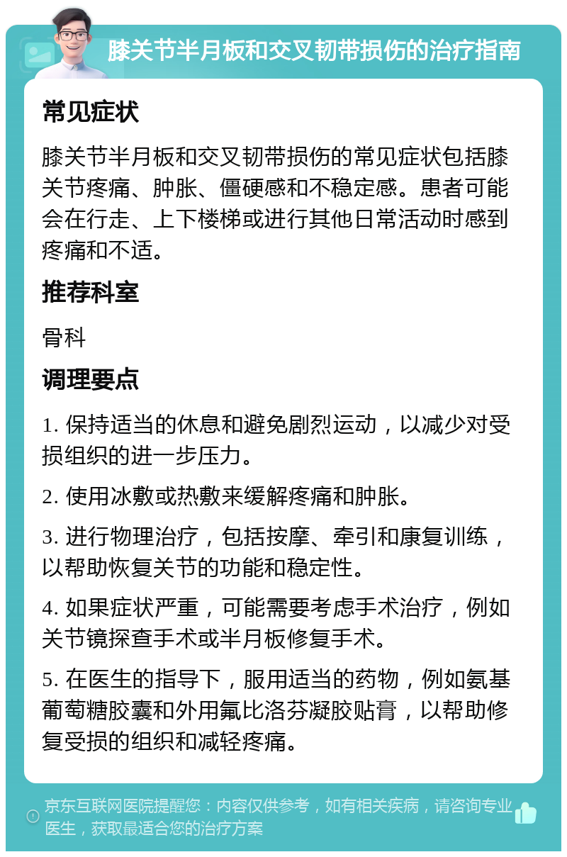 膝关节半月板和交叉韧带损伤的治疗指南 常见症状 膝关节半月板和交叉韧带损伤的常见症状包括膝关节疼痛、肿胀、僵硬感和不稳定感。患者可能会在行走、上下楼梯或进行其他日常活动时感到疼痛和不适。 推荐科室 骨科 调理要点 1. 保持适当的休息和避免剧烈运动，以减少对受损组织的进一步压力。 2. 使用冰敷或热敷来缓解疼痛和肿胀。 3. 进行物理治疗，包括按摩、牵引和康复训练，以帮助恢复关节的功能和稳定性。 4. 如果症状严重，可能需要考虑手术治疗，例如关节镜探查手术或半月板修复手术。 5. 在医生的指导下，服用适当的药物，例如氨基葡萄糖胶囊和外用氟比洛芬凝胶贴膏，以帮助修复受损的组织和减轻疼痛。