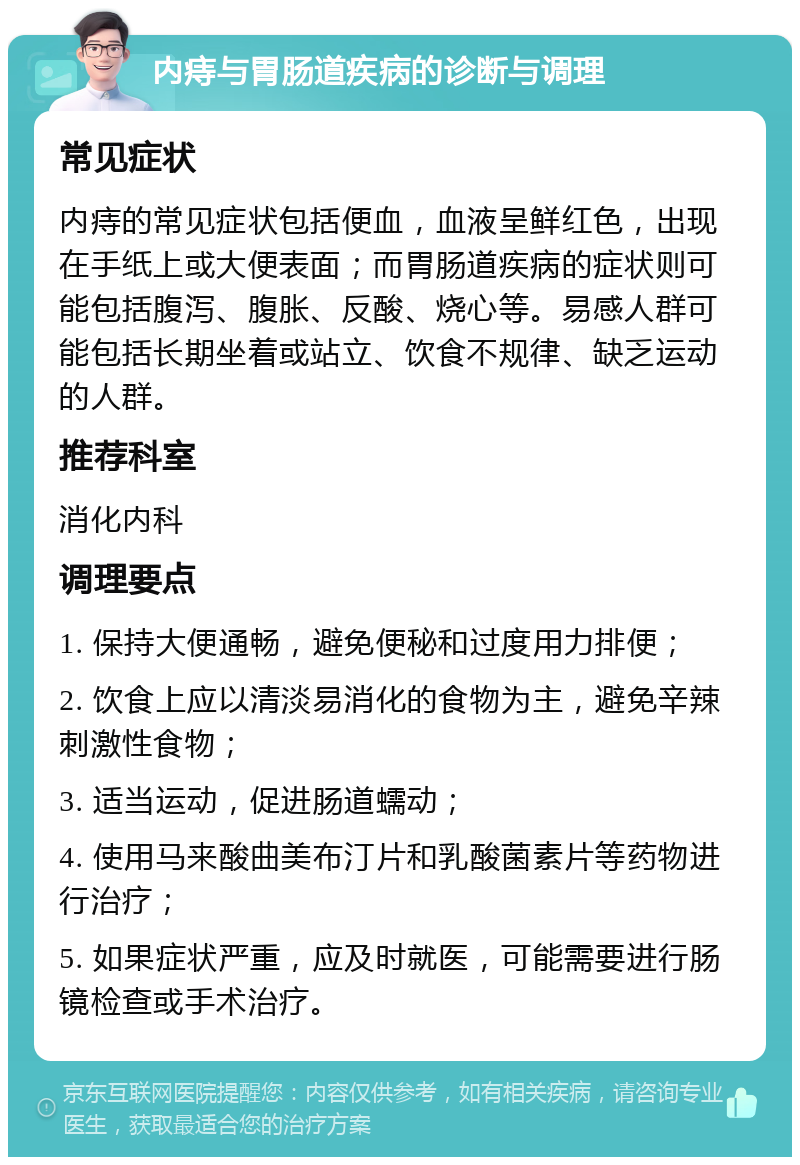 内痔与胃肠道疾病的诊断与调理 常见症状 内痔的常见症状包括便血，血液呈鲜红色，出现在手纸上或大便表面；而胃肠道疾病的症状则可能包括腹泻、腹胀、反酸、烧心等。易感人群可能包括长期坐着或站立、饮食不规律、缺乏运动的人群。 推荐科室 消化内科 调理要点 1. 保持大便通畅，避免便秘和过度用力排便； 2. 饮食上应以清淡易消化的食物为主，避免辛辣刺激性食物； 3. 适当运动，促进肠道蠕动； 4. 使用马来酸曲美布汀片和乳酸菌素片等药物进行治疗； 5. 如果症状严重，应及时就医，可能需要进行肠镜检查或手术治疗。