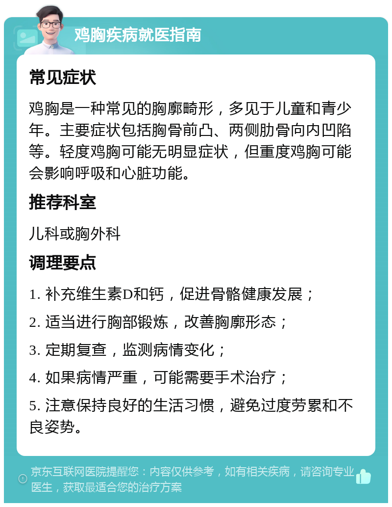 鸡胸疾病就医指南 常见症状 鸡胸是一种常见的胸廓畸形，多见于儿童和青少年。主要症状包括胸骨前凸、两侧肋骨向内凹陷等。轻度鸡胸可能无明显症状，但重度鸡胸可能会影响呼吸和心脏功能。 推荐科室 儿科或胸外科 调理要点 1. 补充维生素D和钙，促进骨骼健康发展； 2. 适当进行胸部锻炼，改善胸廓形态； 3. 定期复查，监测病情变化； 4. 如果病情严重，可能需要手术治疗； 5. 注意保持良好的生活习惯，避免过度劳累和不良姿势。