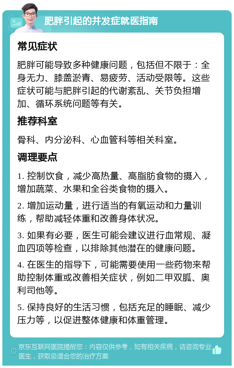 肥胖引起的并发症就医指南 常见症状 肥胖可能导致多种健康问题，包括但不限于：全身无力、膝盖淤青、易疲劳、活动受限等。这些症状可能与肥胖引起的代谢紊乱、关节负担增加、循环系统问题等有关。 推荐科室 骨科、内分泌科、心血管科等相关科室。 调理要点 1. 控制饮食，减少高热量、高脂肪食物的摄入，增加蔬菜、水果和全谷类食物的摄入。 2. 增加运动量，进行适当的有氧运动和力量训练，帮助减轻体重和改善身体状况。 3. 如果有必要，医生可能会建议进行血常规、凝血四项等检查，以排除其他潜在的健康问题。 4. 在医生的指导下，可能需要使用一些药物来帮助控制体重或改善相关症状，例如二甲双胍、奥利司他等。 5. 保持良好的生活习惯，包括充足的睡眠、减少压力等，以促进整体健康和体重管理。