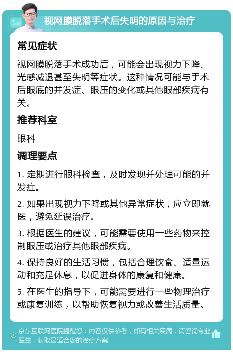 视网膜脱落手术后失明的原因与治疗 常见症状 视网膜脱落手术成功后，可能会出现视力下降、光感减退甚至失明等症状。这种情况可能与手术后眼底的并发症、眼压的变化或其他眼部疾病有关。 推荐科室 眼科 调理要点 1. 定期进行眼科检查，及时发现并处理可能的并发症。 2. 如果出现视力下降或其他异常症状，应立即就医，避免延误治疗。 3. 根据医生的建议，可能需要使用一些药物来控制眼压或治疗其他眼部疾病。 4. 保持良好的生活习惯，包括合理饮食、适量运动和充足休息，以促进身体的康复和健康。 5. 在医生的指导下，可能需要进行一些物理治疗或康复训练，以帮助恢复视力或改善生活质量。