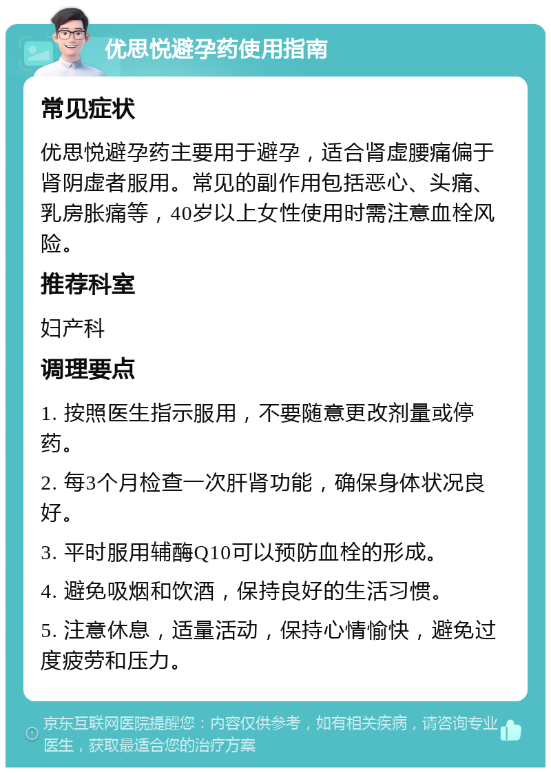 优思悦避孕药使用指南 常见症状 优思悦避孕药主要用于避孕，适合肾虚腰痛偏于肾阴虚者服用。常见的副作用包括恶心、头痛、乳房胀痛等，40岁以上女性使用时需注意血栓风险。 推荐科室 妇产科 调理要点 1. 按照医生指示服用，不要随意更改剂量或停药。 2. 每3个月检查一次肝肾功能，确保身体状况良好。 3. 平时服用辅酶Q10可以预防血栓的形成。 4. 避免吸烟和饮酒，保持良好的生活习惯。 5. 注意休息，适量活动，保持心情愉快，避免过度疲劳和压力。