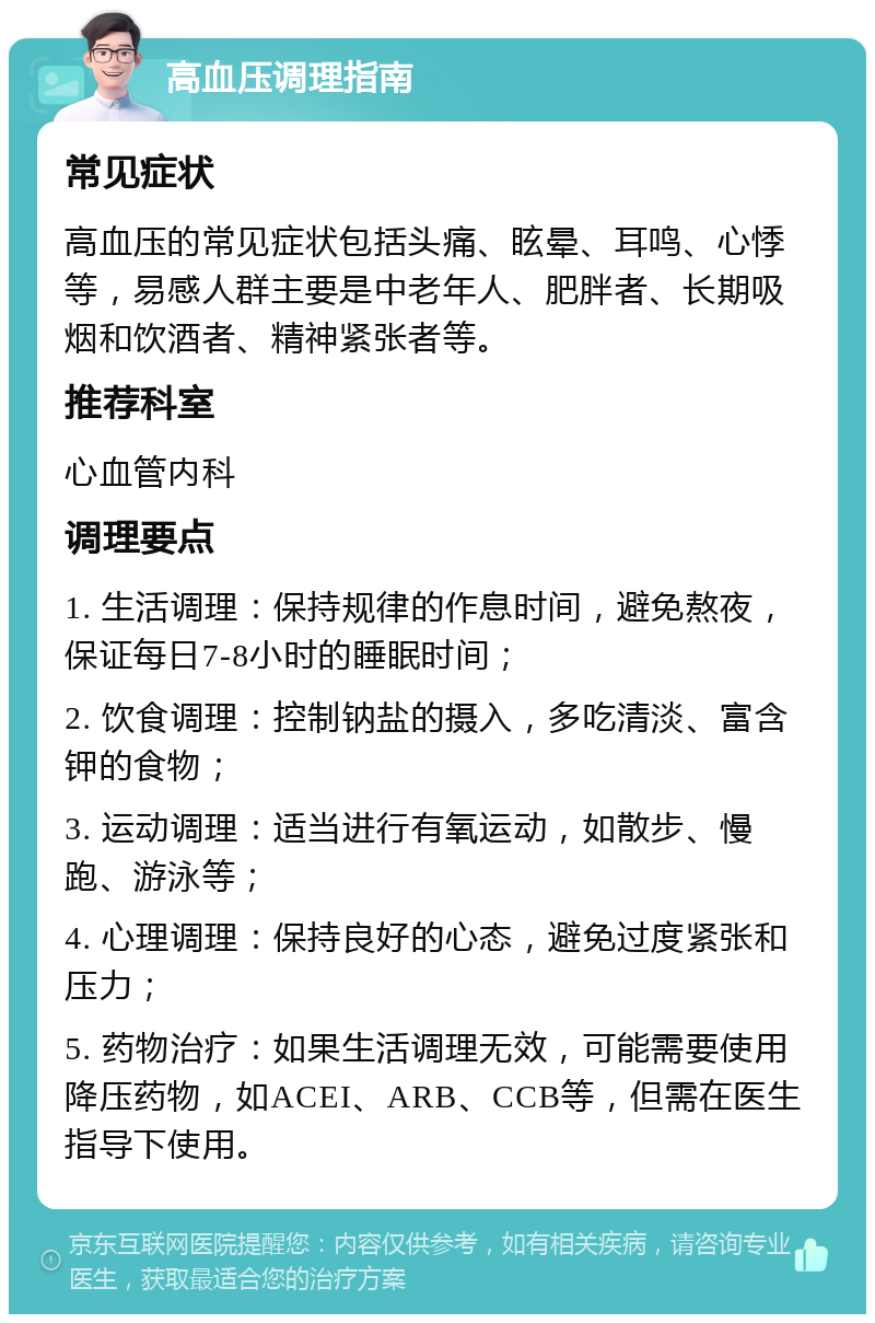 高血压调理指南 常见症状 高血压的常见症状包括头痛、眩晕、耳鸣、心悸等，易感人群主要是中老年人、肥胖者、长期吸烟和饮酒者、精神紧张者等。 推荐科室 心血管内科 调理要点 1. 生活调理：保持规律的作息时间，避免熬夜，保证每日7-8小时的睡眠时间； 2. 饮食调理：控制钠盐的摄入，多吃清淡、富含钾的食物； 3. 运动调理：适当进行有氧运动，如散步、慢跑、游泳等； 4. 心理调理：保持良好的心态，避免过度紧张和压力； 5. 药物治疗：如果生活调理无效，可能需要使用降压药物，如ACEI、ARB、CCB等，但需在医生指导下使用。