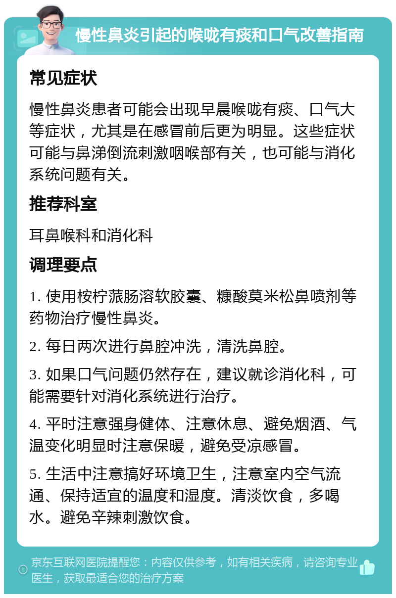 慢性鼻炎引起的喉咙有痰和口气改善指南 常见症状 慢性鼻炎患者可能会出现早晨喉咙有痰、口气大等症状，尤其是在感冒前后更为明显。这些症状可能与鼻涕倒流刺激咽喉部有关，也可能与消化系统问题有关。 推荐科室 耳鼻喉科和消化科 调理要点 1. 使用桉柠蒎肠溶软胶囊、糠酸莫米松鼻喷剂等药物治疗慢性鼻炎。 2. 每日两次进行鼻腔冲洗，清洗鼻腔。 3. 如果口气问题仍然存在，建议就诊消化科，可能需要针对消化系统进行治疗。 4. 平时注意强身健体、注意休息、避免烟酒、气温变化明显时注意保暖，避免受凉感冒。 5. 生活中注意搞好环境卫生，注意室内空气流通、保持适宜的温度和湿度。清淡饮食，多喝水。避免辛辣刺激饮食。