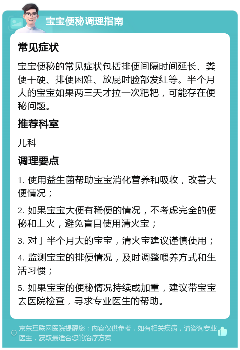 宝宝便秘调理指南 常见症状 宝宝便秘的常见症状包括排便间隔时间延长、粪便干硬、排便困难、放屁时脸部发红等。半个月大的宝宝如果两三天才拉一次粑粑，可能存在便秘问题。 推荐科室 儿科 调理要点 1. 使用益生菌帮助宝宝消化营养和吸收，改善大便情况； 2. 如果宝宝大便有稀便的情况，不考虑完全的便秘和上火，避免盲目使用清火宝； 3. 对于半个月大的宝宝，清火宝建议谨慎使用； 4. 监测宝宝的排便情况，及时调整喂养方式和生活习惯； 5. 如果宝宝的便秘情况持续或加重，建议带宝宝去医院检查，寻求专业医生的帮助。