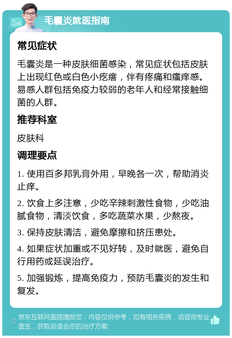 毛囊炎就医指南 常见症状 毛囊炎是一种皮肤细菌感染，常见症状包括皮肤上出现红色或白色小疙瘩，伴有疼痛和瘙痒感。易感人群包括免疫力较弱的老年人和经常接触细菌的人群。 推荐科室 皮肤科 调理要点 1. 使用百多邦乳膏外用，早晚各一次，帮助消炎止痒。 2. 饮食上多注意，少吃辛辣刺激性食物，少吃油腻食物，清淡饮食，多吃蔬菜水果，少熬夜。 3. 保持皮肤清洁，避免摩擦和挤压患处。 4. 如果症状加重或不见好转，及时就医，避免自行用药或延误治疗。 5. 加强锻炼，提高免疫力，预防毛囊炎的发生和复发。