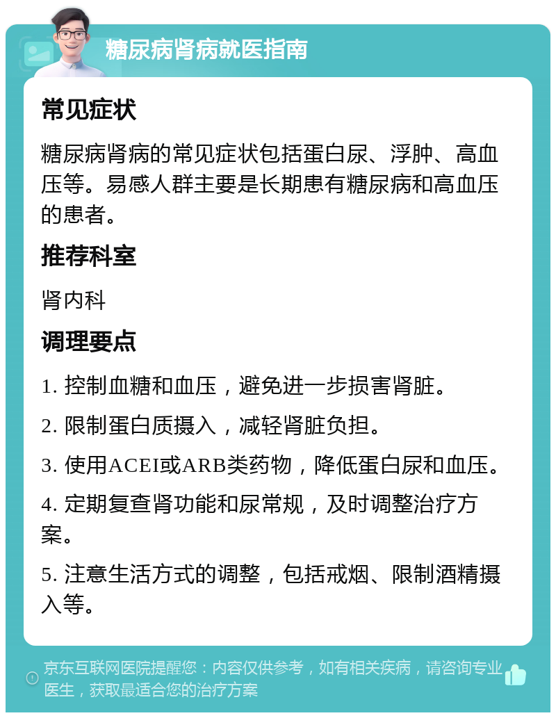 糖尿病肾病就医指南 常见症状 糖尿病肾病的常见症状包括蛋白尿、浮肿、高血压等。易感人群主要是长期患有糖尿病和高血压的患者。 推荐科室 肾内科 调理要点 1. 控制血糖和血压，避免进一步损害肾脏。 2. 限制蛋白质摄入，减轻肾脏负担。 3. 使用ACEI或ARB类药物，降低蛋白尿和血压。 4. 定期复查肾功能和尿常规，及时调整治疗方案。 5. 注意生活方式的调整，包括戒烟、限制酒精摄入等。