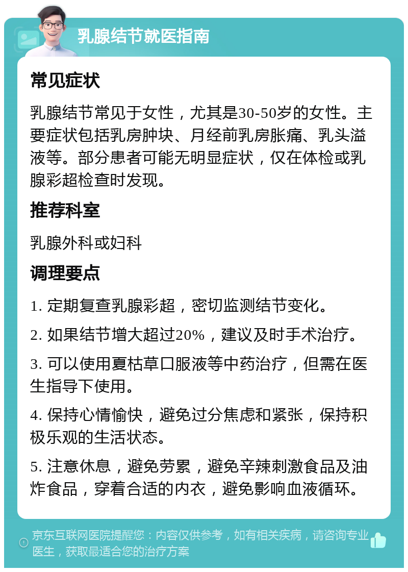 乳腺结节就医指南 常见症状 乳腺结节常见于女性，尤其是30-50岁的女性。主要症状包括乳房肿块、月经前乳房胀痛、乳头溢液等。部分患者可能无明显症状，仅在体检或乳腺彩超检查时发现。 推荐科室 乳腺外科或妇科 调理要点 1. 定期复查乳腺彩超，密切监测结节变化。 2. 如果结节增大超过20%，建议及时手术治疗。 3. 可以使用夏枯草口服液等中药治疗，但需在医生指导下使用。 4. 保持心情愉快，避免过分焦虑和紧张，保持积极乐观的生活状态。 5. 注意休息，避免劳累，避免辛辣刺激食品及油炸食品，穿着合适的内衣，避免影响血液循环。