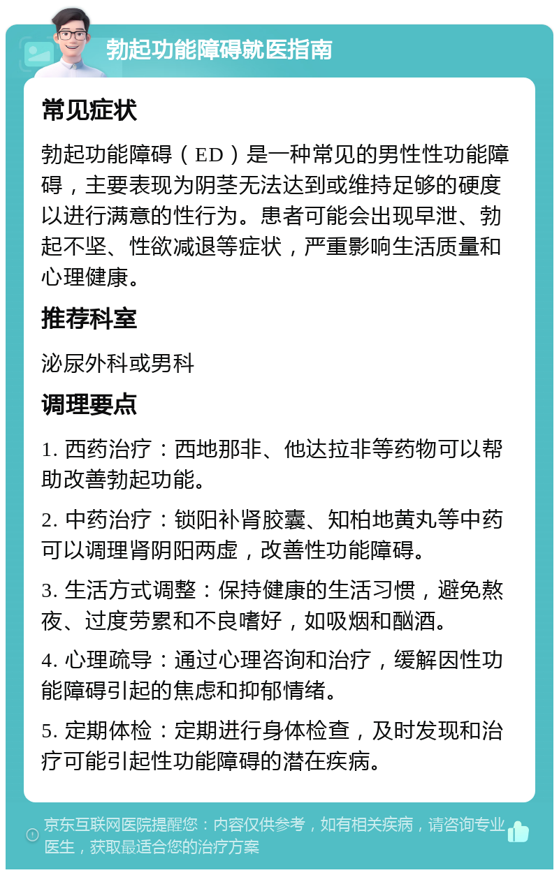 勃起功能障碍就医指南 常见症状 勃起功能障碍（ED）是一种常见的男性性功能障碍，主要表现为阴茎无法达到或维持足够的硬度以进行满意的性行为。患者可能会出现早泄、勃起不坚、性欲减退等症状，严重影响生活质量和心理健康。 推荐科室 泌尿外科或男科 调理要点 1. 西药治疗：西地那非、他达拉非等药物可以帮助改善勃起功能。 2. 中药治疗：锁阳补肾胶囊、知柏地黄丸等中药可以调理肾阴阳两虚，改善性功能障碍。 3. 生活方式调整：保持健康的生活习惯，避免熬夜、过度劳累和不良嗜好，如吸烟和酗酒。 4. 心理疏导：通过心理咨询和治疗，缓解因性功能障碍引起的焦虑和抑郁情绪。 5. 定期体检：定期进行身体检查，及时发现和治疗可能引起性功能障碍的潜在疾病。