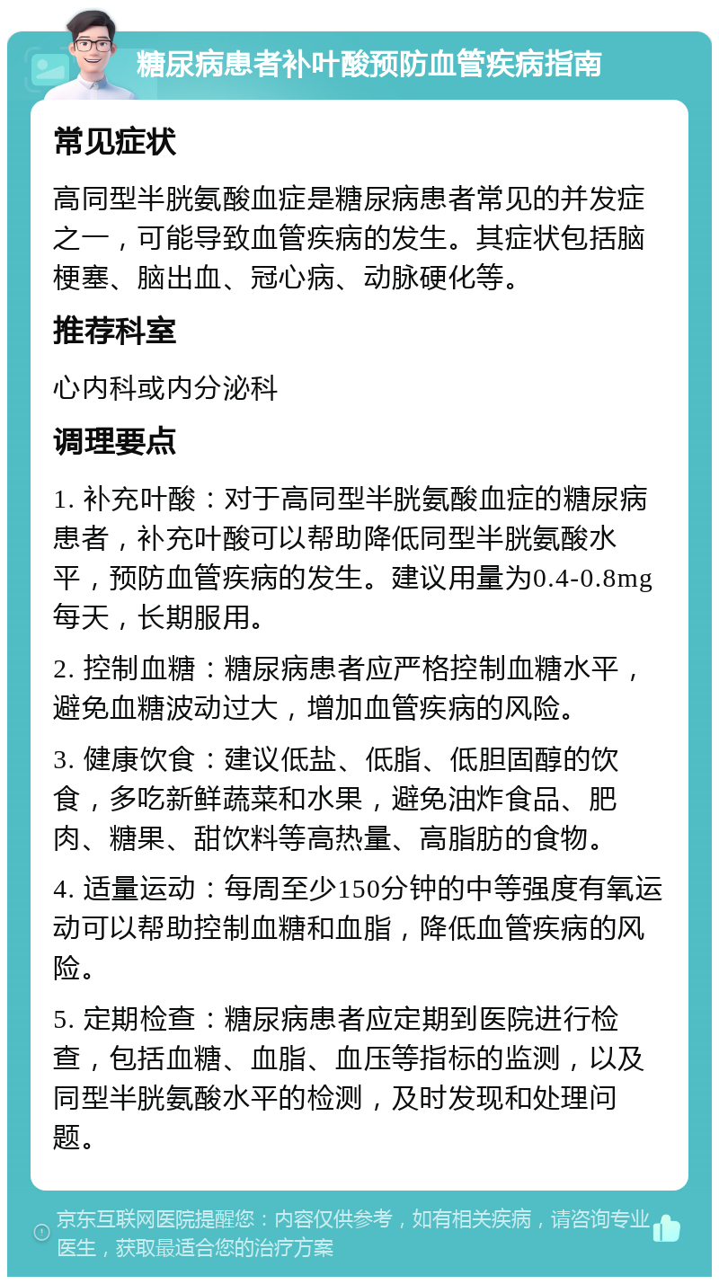 糖尿病患者补叶酸预防血管疾病指南 常见症状 高同型半胱氨酸血症是糖尿病患者常见的并发症之一，可能导致血管疾病的发生。其症状包括脑梗塞、脑出血、冠心病、动脉硬化等。 推荐科室 心内科或内分泌科 调理要点 1. 补充叶酸：对于高同型半胱氨酸血症的糖尿病患者，补充叶酸可以帮助降低同型半胱氨酸水平，预防血管疾病的发生。建议用量为0.4-0.8mg每天，长期服用。 2. 控制血糖：糖尿病患者应严格控制血糖水平，避免血糖波动过大，增加血管疾病的风险。 3. 健康饮食：建议低盐、低脂、低胆固醇的饮食，多吃新鲜蔬菜和水果，避免油炸食品、肥肉、糖果、甜饮料等高热量、高脂肪的食物。 4. 适量运动：每周至少150分钟的中等强度有氧运动可以帮助控制血糖和血脂，降低血管疾病的风险。 5. 定期检查：糖尿病患者应定期到医院进行检查，包括血糖、血脂、血压等指标的监测，以及同型半胱氨酸水平的检测，及时发现和处理问题。