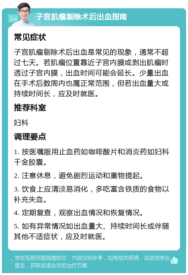 子宫肌瘤剔除术后出血指南 常见症状 子宫肌瘤剔除术后出血是常见的现象，通常不超过七天。若肌瘤位置靠近子宫内膜或剥出肌瘤时透过子宫内膜，出血时间可能会延长。少量出血在手术后数周内也属正常范围，但若出血量大或持续时间长，应及时就医。 推荐科室 妇科 调理要点 1. 按医嘱服用止血药如咖啡酸片和消炎药如妇科千金胶囊。 2. 注意休息，避免剧烈运动和重物提起。 3. 饮食上应清淡易消化，多吃富含铁质的食物以补充失血。 4. 定期复查，观察出血情况和恢复情况。 5. 如有异常情况如出血量大、持续时间长或伴随其他不适症状，应及时就医。