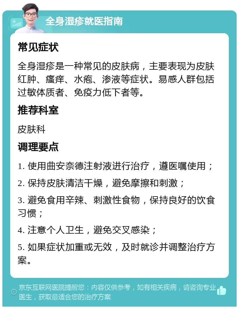 全身湿疹就医指南 常见症状 全身湿疹是一种常见的皮肤病，主要表现为皮肤红肿、瘙痒、水疱、渗液等症状。易感人群包括过敏体质者、免疫力低下者等。 推荐科室 皮肤科 调理要点 1. 使用曲安奈德注射液进行治疗，遵医嘱使用； 2. 保持皮肤清洁干燥，避免摩擦和刺激； 3. 避免食用辛辣、刺激性食物，保持良好的饮食习惯； 4. 注意个人卫生，避免交叉感染； 5. 如果症状加重或无效，及时就诊并调整治疗方案。