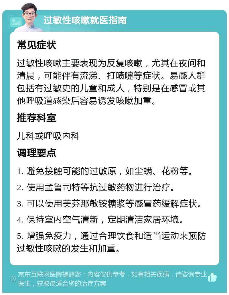 过敏性咳嗽就医指南 常见症状 过敏性咳嗽主要表现为反复咳嗽，尤其在夜间和清晨，可能伴有流涕、打喷嚏等症状。易感人群包括有过敏史的儿童和成人，特别是在感冒或其他呼吸道感染后容易诱发咳嗽加重。 推荐科室 儿科或呼吸内科 调理要点 1. 避免接触可能的过敏原，如尘螨、花粉等。 2. 使用孟鲁司特等抗过敏药物进行治疗。 3. 可以使用美芬那敏铵糖浆等感冒药缓解症状。 4. 保持室内空气清新，定期清洁家居环境。 5. 增强免疫力，通过合理饮食和适当运动来预防过敏性咳嗽的发生和加重。