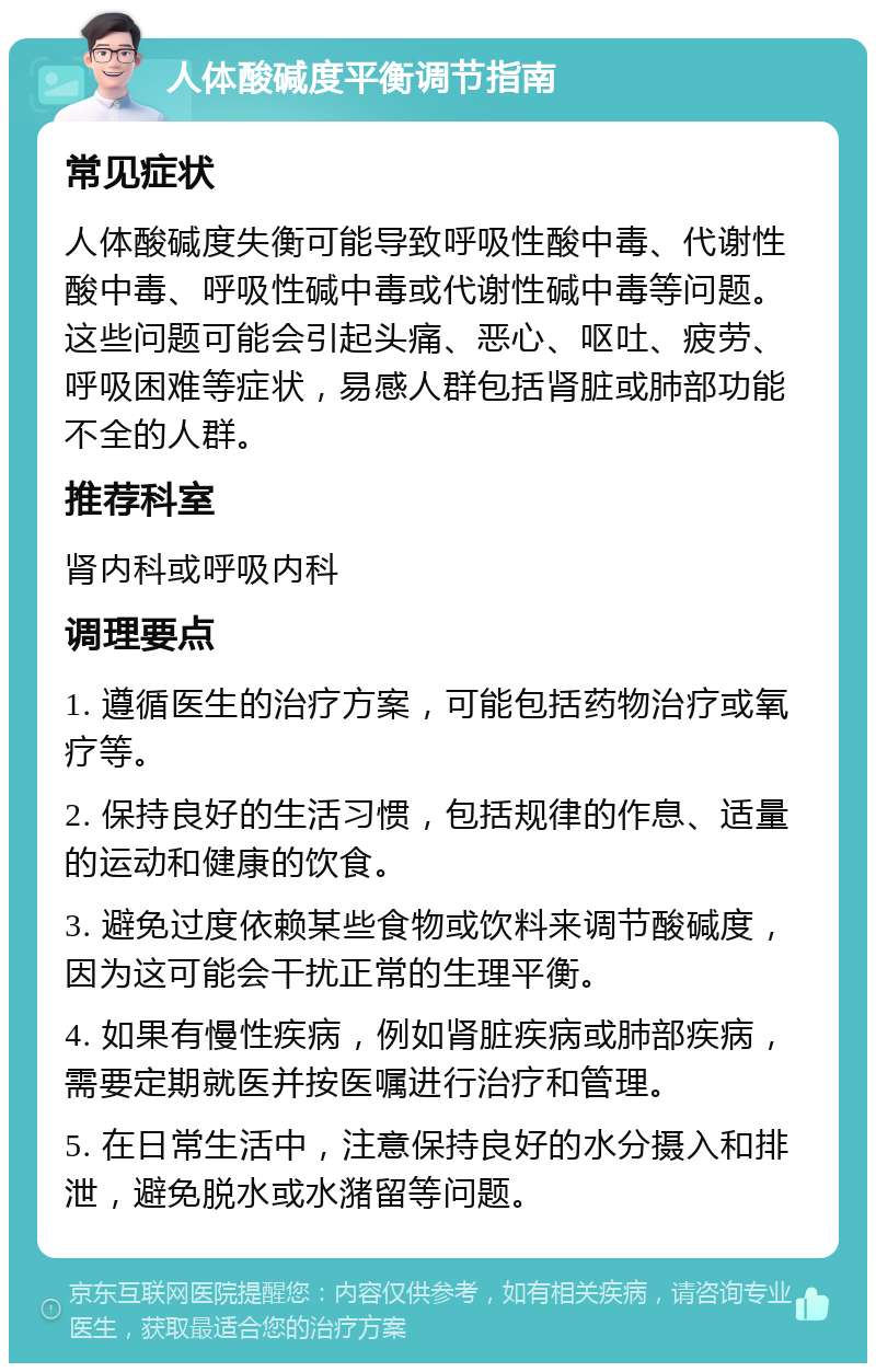 人体酸碱度平衡调节指南 常见症状 人体酸碱度失衡可能导致呼吸性酸中毒、代谢性酸中毒、呼吸性碱中毒或代谢性碱中毒等问题。这些问题可能会引起头痛、恶心、呕吐、疲劳、呼吸困难等症状，易感人群包括肾脏或肺部功能不全的人群。 推荐科室 肾内科或呼吸内科 调理要点 1. 遵循医生的治疗方案，可能包括药物治疗或氧疗等。 2. 保持良好的生活习惯，包括规律的作息、适量的运动和健康的饮食。 3. 避免过度依赖某些食物或饮料来调节酸碱度，因为这可能会干扰正常的生理平衡。 4. 如果有慢性疾病，例如肾脏疾病或肺部疾病，需要定期就医并按医嘱进行治疗和管理。 5. 在日常生活中，注意保持良好的水分摄入和排泄，避免脱水或水潴留等问题。