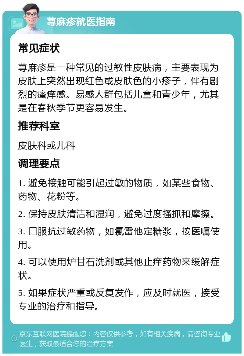 荨麻疹就医指南 常见症状 荨麻疹是一种常见的过敏性皮肤病，主要表现为皮肤上突然出现红色或皮肤色的小疹子，伴有剧烈的瘙痒感。易感人群包括儿童和青少年，尤其是在春秋季节更容易发生。 推荐科室 皮肤科或儿科 调理要点 1. 避免接触可能引起过敏的物质，如某些食物、药物、花粉等。 2. 保持皮肤清洁和湿润，避免过度搔抓和摩擦。 3. 口服抗过敏药物，如氯雷他定糖浆，按医嘱使用。 4. 可以使用炉甘石洗剂或其他止痒药物来缓解症状。 5. 如果症状严重或反复发作，应及时就医，接受专业的治疗和指导。